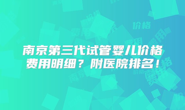 南京第三代试管婴儿价格费用明细？附医院排名！