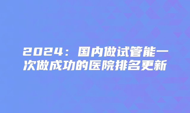 2024：国内做试管能一次做成功的医院排名更新