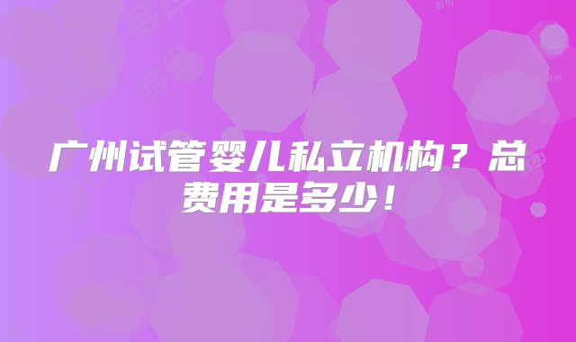 广州试管婴儿私立机构？总费用是多少！