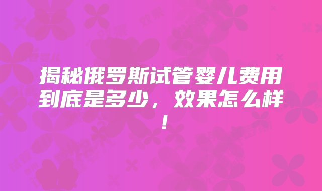 揭秘俄罗斯试管婴儿费用到底是多少，效果怎么样！