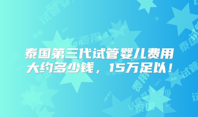 泰国第三代试管婴儿费用大约多少钱，15万足以！