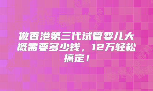 做香港第三代试管婴儿大概需要多少钱，12万轻松搞定！