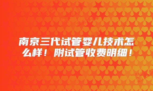 南京三代试管婴儿技术怎么样！附试管收费明细！