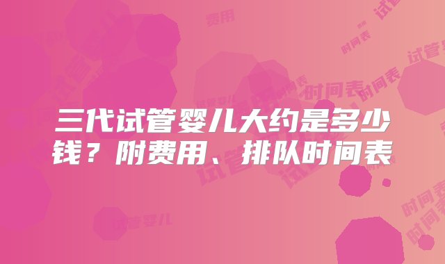 三代试管婴儿大约是多少钱？附费用、排队时间表