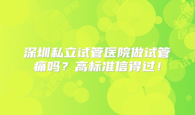 深圳私立试管医院做试管痛吗？高标准信得过！