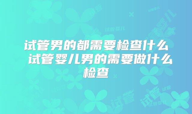 试管男的都需要检查什么 试管婴儿男的需要做什么检查