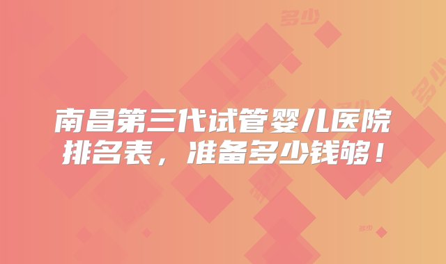 南昌第三代试管婴儿医院排名表，准备多少钱够！