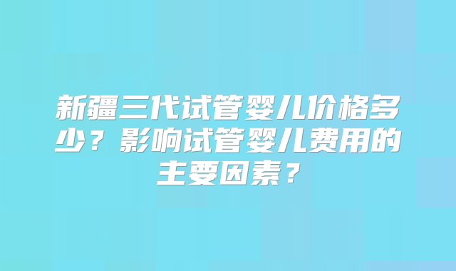 新疆三代试管婴儿价格多少？影响试管婴儿费用的主要因素？