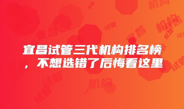 宜昌试管三代机构排名榜，不想选错了后悔看这里