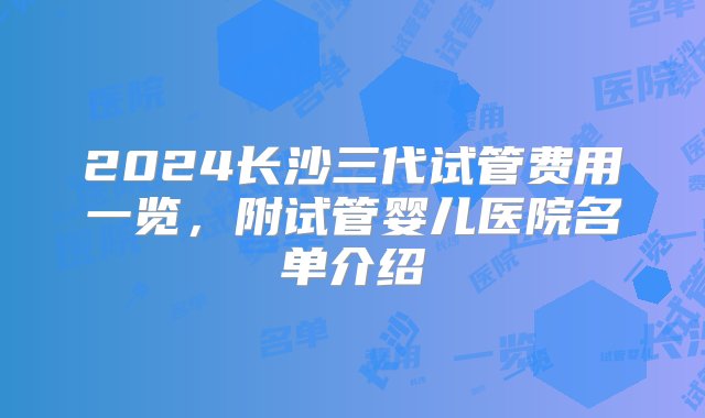 2024长沙三代试管费用一览，附试管婴儿医院名单介绍