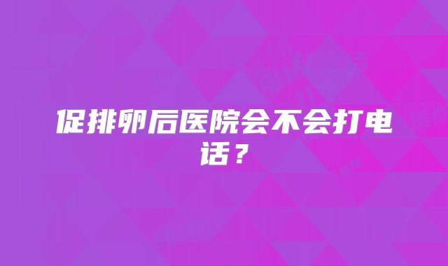 促排卵后医院会不会打电话？