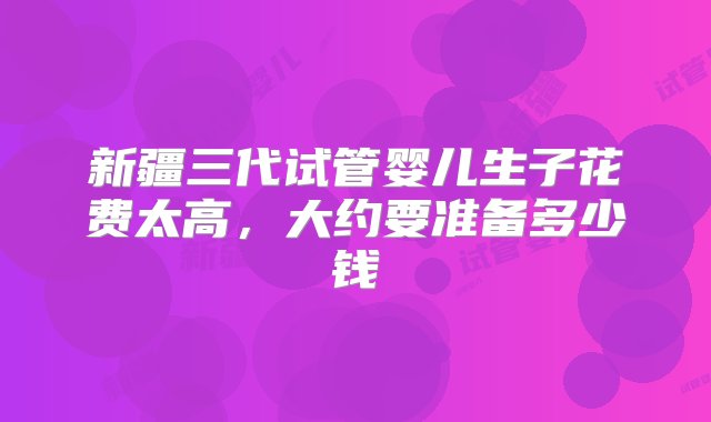 新疆三代试管婴儿生子花费太高，大约要准备多少钱