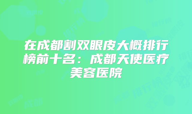 在成都割双眼皮大概排行榜前十名：成都天使医疗美容医院