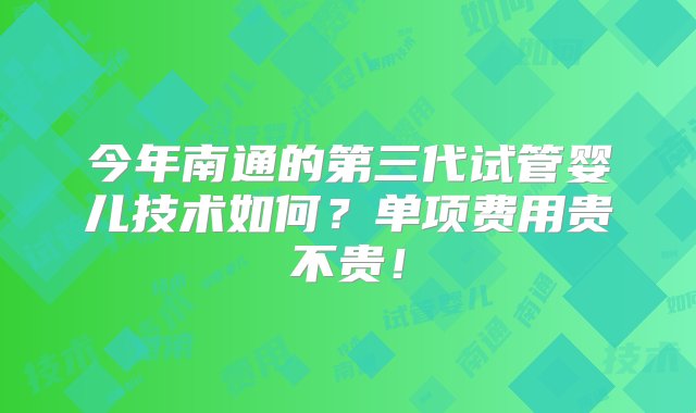 今年南通的第三代试管婴儿技术如何？单项费用贵不贵！