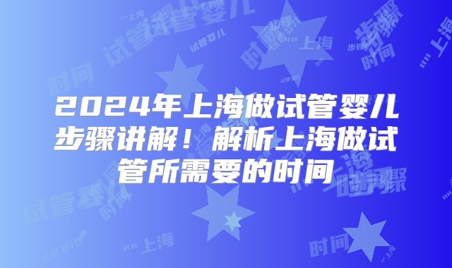 2024年上海做试管婴儿步骤讲解！解析上海做试管所需要的时间