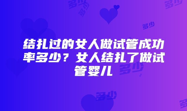 结扎过的女人做试管成功率多少？女人结扎了做试管婴儿