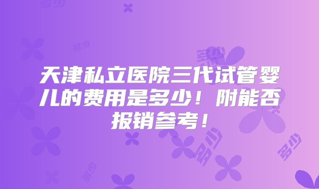 天津私立医院三代试管婴儿的费用是多少！附能否报销参考！