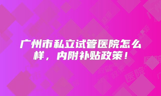 广州市私立试管医院怎么样，内附补贴政策！