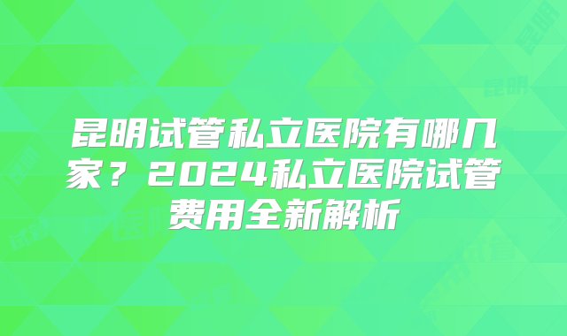 昆明试管私立医院有哪几家？2024私立医院试管费用全新解析