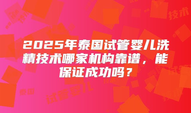 2025年泰国试管婴儿洗精技术哪家机构靠谱，能保证成功吗？