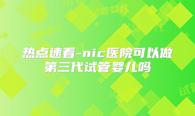 热点速看-nic医院可以做第三代试管婴儿吗