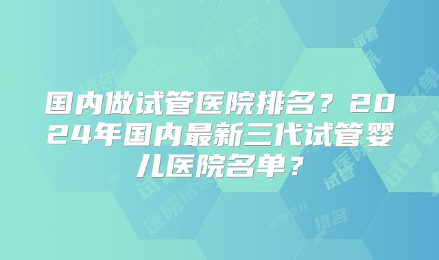 国内做试管医院排名？2024年国内最新三代试管婴儿医院名单？