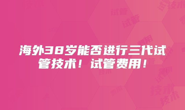 海外38岁能否进行三代试管技术！试管费用！