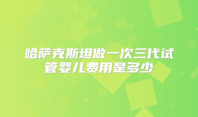 哈萨克斯坦做一次三代试管婴儿费用是多少