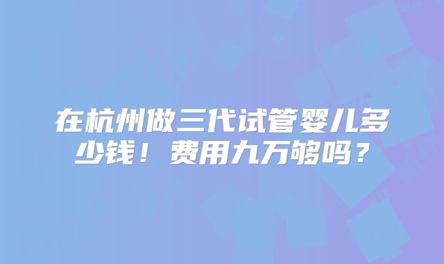 在杭州做三代试管婴儿多少钱！费用九万够吗？