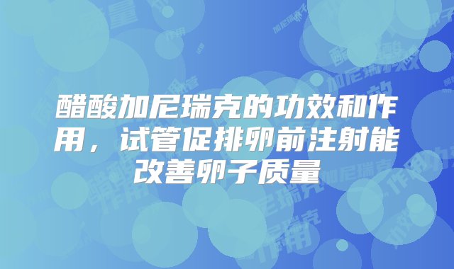 醋酸加尼瑞克的功效和作用，试管促排卵前注射能改善卵子质量