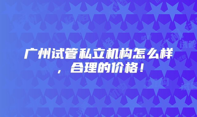 广州试管私立机构怎么样，合理的价格！