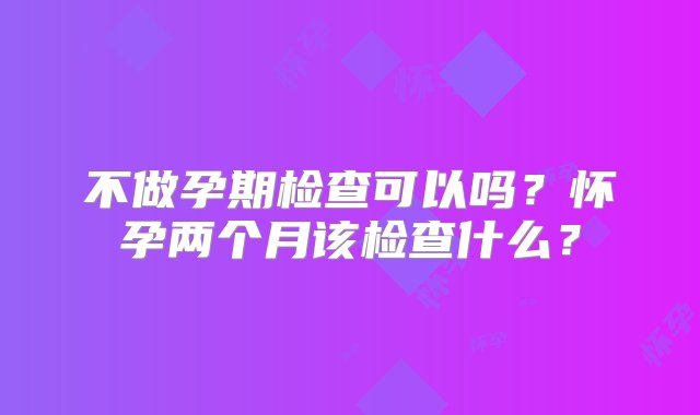 不做孕期检查可以吗？怀孕两个月该检查什么？