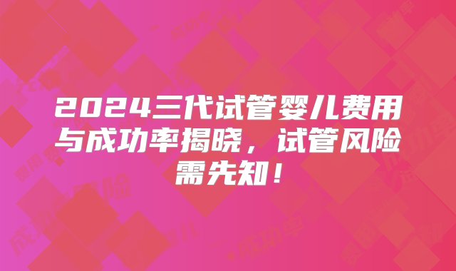 2024三代试管婴儿费用与成功率揭晓，试管风险需先知！