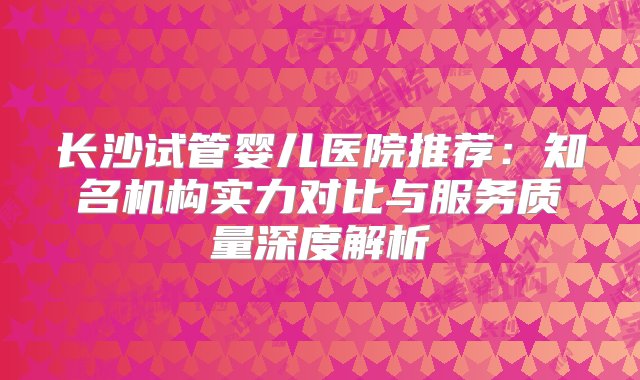 长沙试管婴儿医院推荐：知名机构实力对比与服务质量深度解析