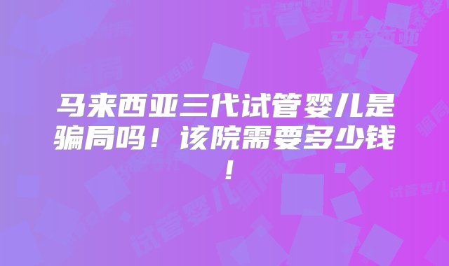 马来西亚三代试管婴儿是骗局吗！该院需要多少钱！