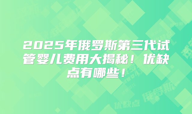 2025年俄罗斯第三代试管婴儿费用大揭秘！优缺点有哪些！