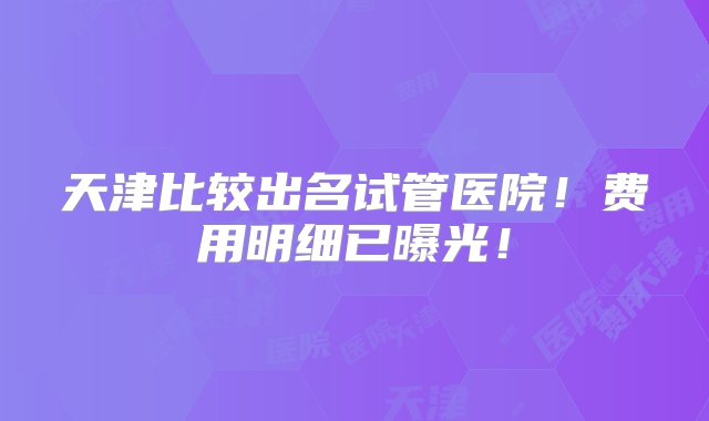 天津比较出名试管医院！费用明细已曝光！