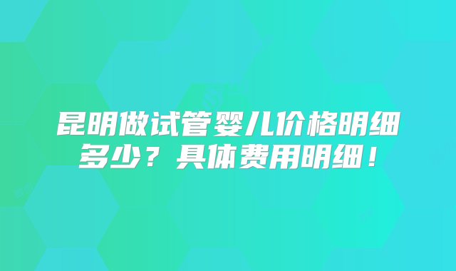 昆明做试管婴儿价格明细多少？具体费用明细！