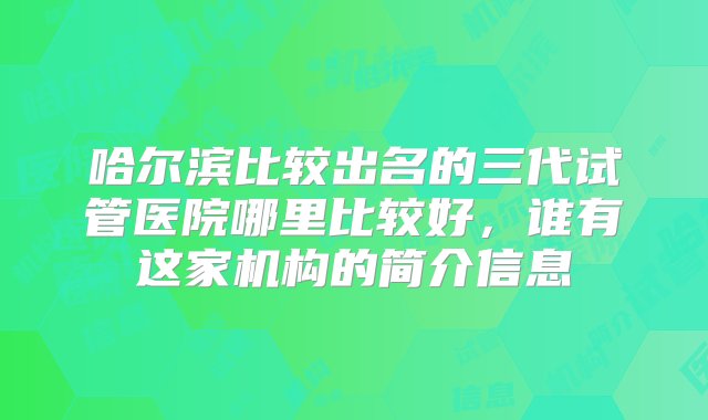 哈尔滨比较出名的三代试管医院哪里比较好，谁有这家机构的简介信息