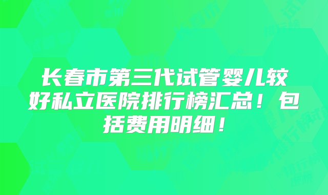 长春市第三代试管婴儿较好私立医院排行榜汇总！包括费用明细！