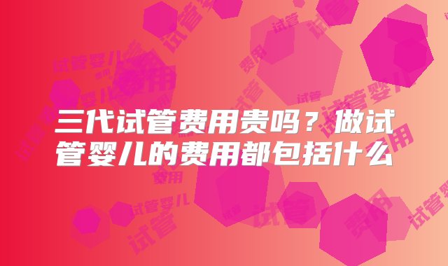 三代试管费用贵吗？做试管婴儿的费用都包括什么