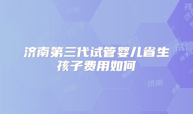 济南第三代试管婴儿省生孩子费用如何