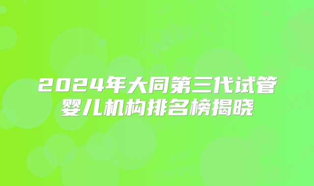 2024年大同第三代试管婴儿机构排名榜揭晓