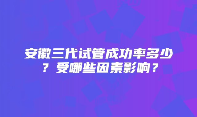 安徽三代试管成功率多少？受哪些因素影响？