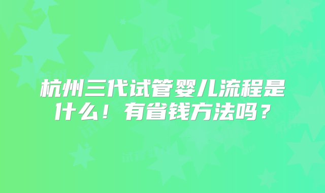 杭州三代试管婴儿流程是什么！有省钱方法吗？