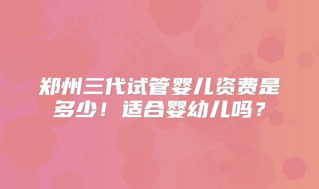 郑州三代试管婴儿资费是多少！适合婴幼儿吗？