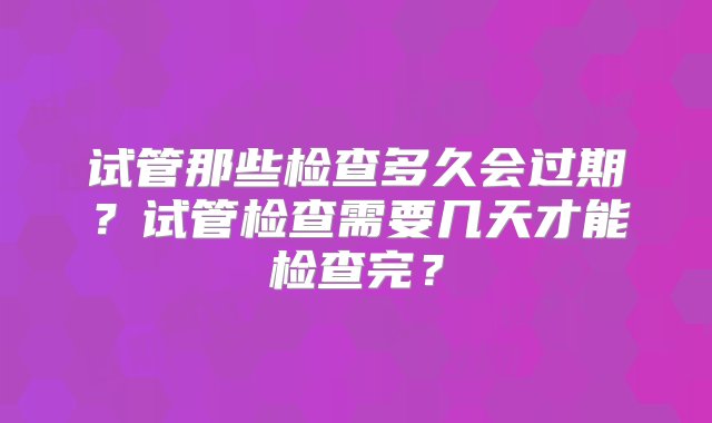 试管那些检查多久会过期？试管检查需要几天才能检查完？