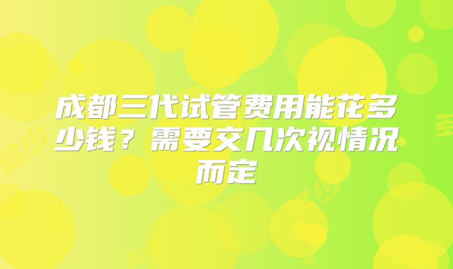 成都三代试管费用能花多少钱？需要交几次视情况而定