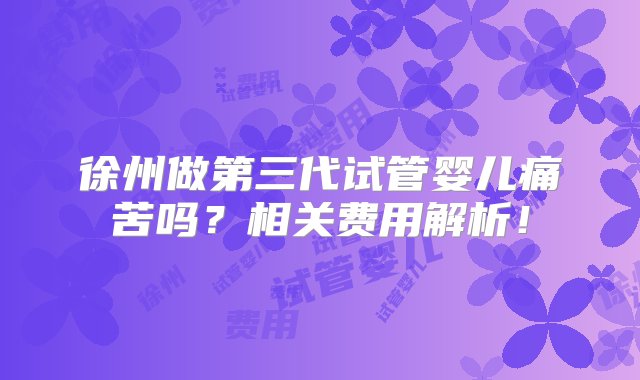 徐州做第三代试管婴儿痛苦吗？相关费用解析！