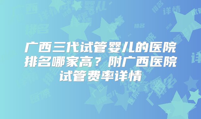 广西三代试管婴儿的医院排名哪家高？附广西医院试管费率详情